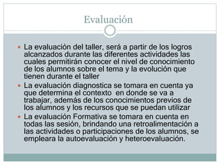 Evaluación
 La evaluación del taller, será a partir de los logros
alcanzados durante las diferentes actividades las
cuales permitirán conocer el nivel de conocimiento
de los alumnos sobre el tema y la evolución que
tienen durante el taller
 La evaluación diagnostica se tomara en cuenta ya
que determina el contexto en donde se va a
trabajar, además de los conocimientos previos de
los alumnos y los recursos que se puedan utilizar
 La evaluación Formativa se tomara en cuenta en
todas las sesión, brindando una retroalimentación a
las actividades o participaciones de los alumnos, se
empleara la autoevaluación y heteroevaluación.
 
