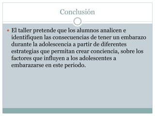Conclusión
 El taller pretende que los alumnos analicen e
identifiquen las consecuencias de tener un embarazo
durante la adolescencia a partir de diferentes
estrategias que permitan crear conciencia, sobre los
factores que influyen a los adolescentes a
embarazarse en este periodo.
 
