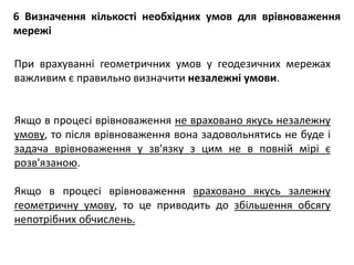 6 Визначення кількості необхідних умов для врівноваження
мережі
При врахуванні геометричних умов у геодезичних мережах
важливим є правильно визначити незалежні умови.
Якщо в процесі врівноваження не враховано якусь незалежну
умову, то після врівноваження вона задовольнятись не буде і
задача врівноваження у зв'язку з цим не в повній мірі є
розв'язаною.
Якщо в процесі врівноваження враховано якусь залежну
геометричну умову, то це приводить до збільшення обсягу
непотрібних обчислень.
 