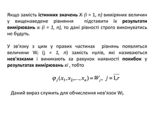 Якщо замість істинних значень Xi (і = 1, n) виміряних величин
у вищенаведене рівняння підставити їх результати
вимірювань хі (і = 1, n), то дані рівності строго виконуватись
не будуть.
У зв'язку з цим у правих частинах рівнянь появляться
величини Wj (j = 1, n) замість нулів, які називаються
нев'язками і виникають за рахунок наявності похибок у
результатах вимірювань хі , тобто
Даний вираз служить для обчислення нев’язок Wj.
 
