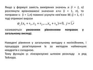 Якщо у формулі замість виміряних значень хі (і = 1, n)
розглянути врівноважені значення хі+vі (і = 1, n), то
поправки vі (i = 1,n) повинні усунути нев'язки Wj (j = 1, r) і
тоді отримані вирази
називаються умовними рівняннями поправок у
загальному вигляді.
Наведені рівняння у загальному випадку є нелінійними, і
процедура розв'язування їх за методом найменших
квадратів є складною.
Тому функцію φi лінеаризуємо шляхом розкладу в ряд
Тейлора.
 