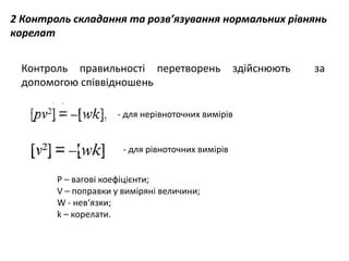 2 Контроль складання та розв’язування нормальних рівнянь
корелат
Контроль правильності перетворень здійснюють за
допомогою співвідношень
- для нерівноточних вимірів
- для рівноточних вимірів
P – вагові коефіцієнти;
V – поправки у виміряні величини;
W - нев‘язки;
k – корелати.
 