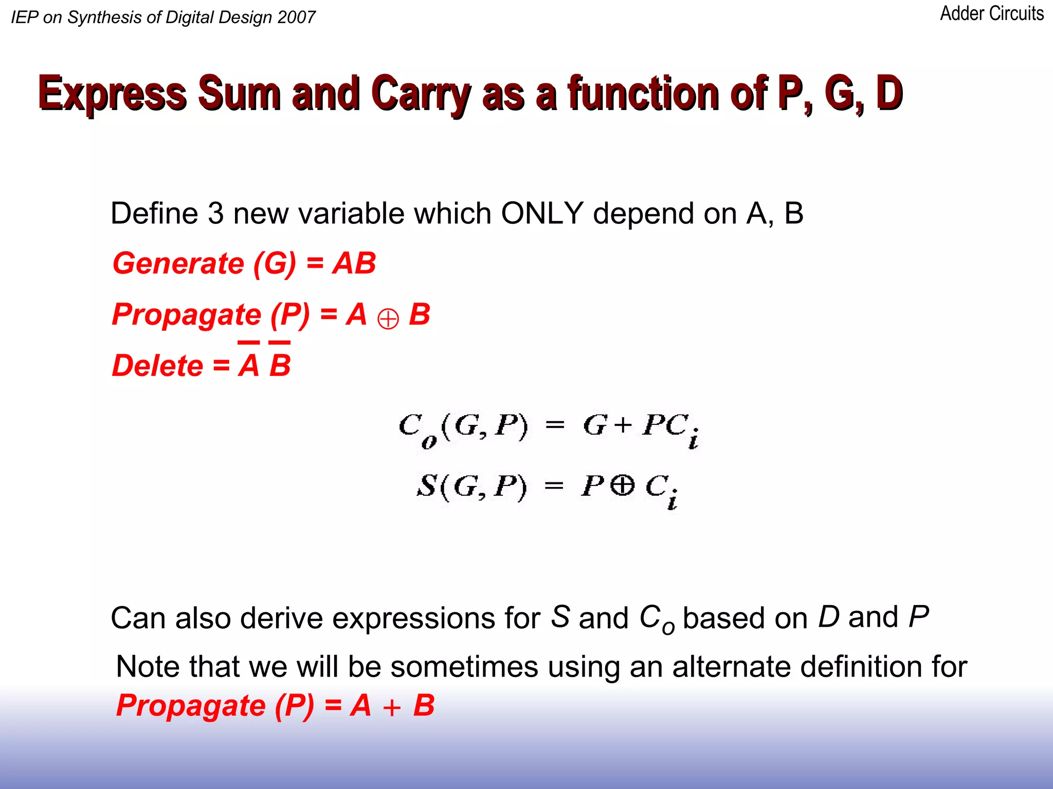 Express Sum and Carry as a function of P, G, D Define 3 new variable which ONLY depend on A, B Generate (G) = AB Propagate (P) = A   B Delete =  A B Can also derive expressions for  S and  C o based on  D  and  P Propagate (P) = A   B Note that we will be sometimes using an alternate definition for  