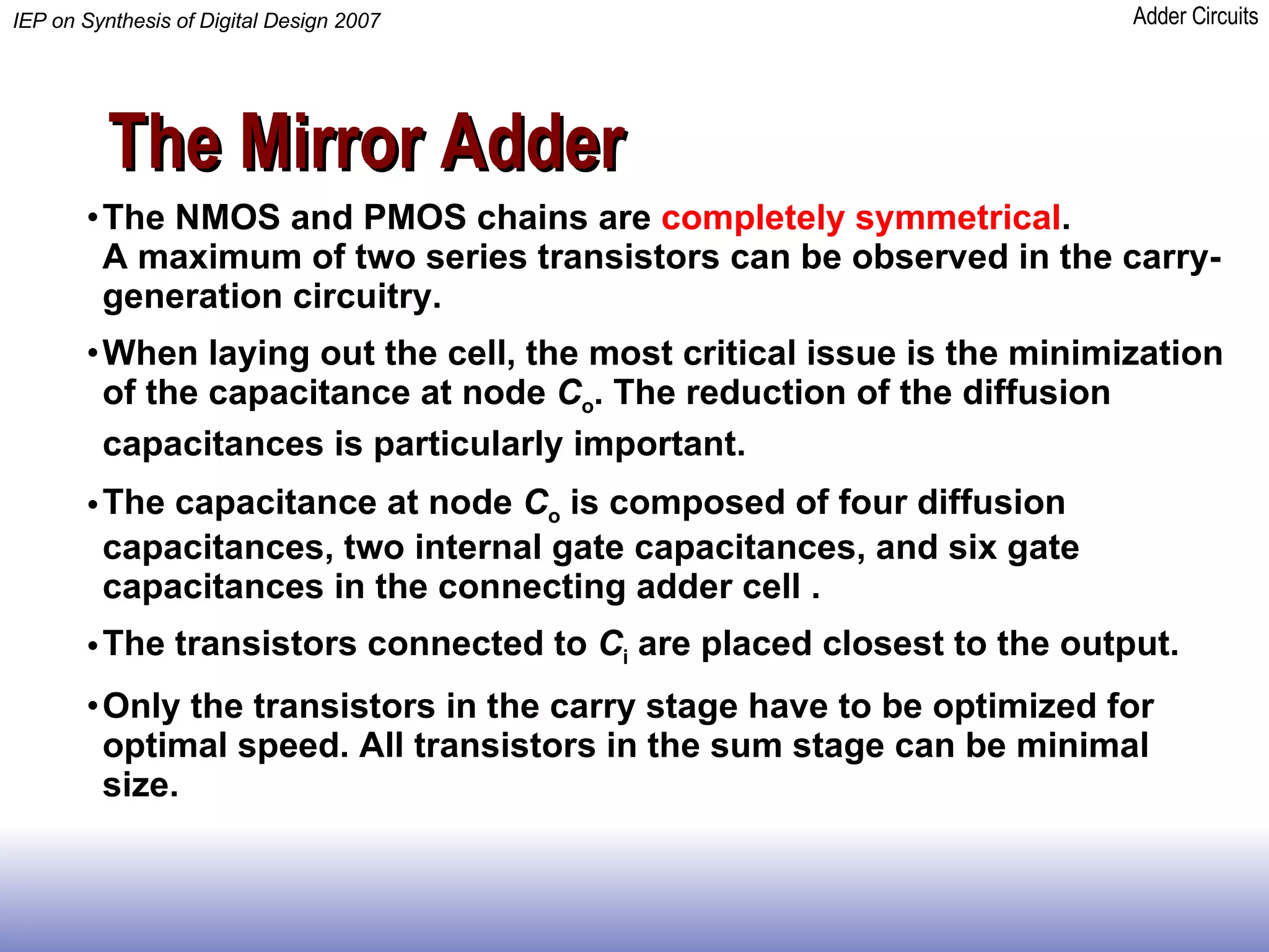 The Mirror Adder The NMOS and PMOS chains are  completely symmetrical .  A maximum of two series transistors can be observed in the carry-generation circuitry. When laying out the cell, the most critical issue is the minimization of the capacitance at node  C o . The reduction of the diffusion capacitances is particularly important.   The capacitance at node  C o  is composed of four diffusion capacitances, two internal gate capacitances, and six gate capacitances in the connecting adder cell . The transistors connected to  C i  are placed closest to the output. Only the transistors in the carry stage have to be optimized for optimal speed. All transistors in the sum stage can be minimal size.  