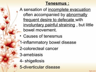 Tenesmus :
A sensation of incomplete evacuation
often accompanied by abnormally
frequent desire to defecate with
involuntary painful straining , but little
bowel movement.
• Causes of tenesmus
1-inflammatory bowel disease
2-colorecteal cancer
3-amebiasis
4- shigellosis
5-diverticular disease
 