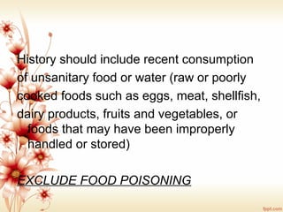 History should include recent consumption
of unsanitary food or water (raw or poorly
cooked foods such as eggs, meat, shellfish,
dairy products, fruits and vegetables, or
foods that may have been improperly
handled or stored)
EXCLUDE FOOD POISONING
 