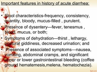 Important features in history of acute diarrhea:
• Stool characteristics-frequency, consistency,
quantity, bloody, mucus-filled , purulent.
• Presence of dysentery—fever, tenesmus ,
blood, mucus, or both;
• Symptoms of dehydration—thirst , lethargy,
postural giddiness, decreased urination; and
• Presence of associated symptoms—nausea,
vomiting, abdominal cramps, and significant
upper or lower gastrointestinal bleeding (coffee
ground hematemesis,melena, hematochezia).
 