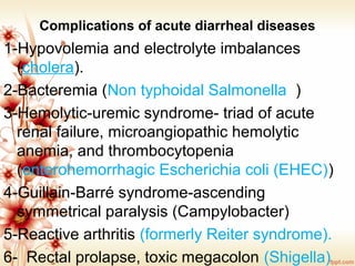 Complications of acute diarrheal diseases
1-Hypovolemia and electrolyte imbalances 
(cholera). 
2-Bacteremia (Non typhoidal Salmonella  )
3-Hemolytic-uremic syndrome- triad of acute 
renal failure, microangiopathic hemolytic 
anemia, and thrombocytopenia 
(enterohemorrhagic Escherichia coli (EHEC))
4-Guillain-Barré syndrome-ascending 
symmetrical paralysis (Campylobacter)
5-Reactive arthritis (formerly Reiter syndrome).
6-  Rectal prolapse, toxic megacolon (Shigella)
 