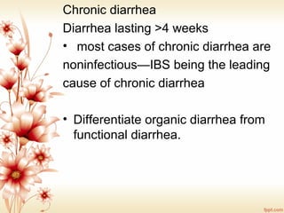 Chronic diarrhea
Diarrhea lasting >4 weeks
•  most cases of chronic diarrhea are 
noninfectious—IBS being the leading
cause of chronic diarrhea
• Differentiate organic diarrhea from 
functional diarrhea.
 