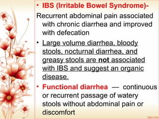 • IBS (Irritable Bowel Syndrome)-
Recurrent abdominal pain associated 
with chronic diarrhea and improved 
with defecation
• Large volume diarrhea, bloody 
stools, nocturnal diarrhea, and 
greasy stools are not associated 
with IBS and suggest an organic 
disease.
• Functional diarrhea  —  continuous 
or recurrent passage of watery 
stools without abdominal pain or 
discomfort 
 