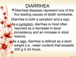 DIARRHEA
Diarrheal diseases represent one of the
five leading causes of death worldwide.
Diarrhea is both a symptom and a sign.
As a symptom, diarrhea is most often
reported as a decrease in stool
consistency and an increase in stool
volume.
As a sign, diarrhea is defined as a stool
weight (i.e., water content) that exceeds
200 g in 24 hours.
 