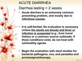 ACUTE DIARRHEA
Diarrhea lasting < 2 weeks
• Acute diarrhea is an extremely common
presenting problem, and mostly due to
infectious causes.
• It is self-limited, No evaluation is necessary
unless the stools are bloody and fever or
infection is suspected (e.g., from travel
history or a common source outbreak). If
these conditions exist, do not treat with
antimotility agents.
• Begin the evaluation with stool studies for
bacterial pathogens, ova, and parasites and
proctosigmoidoscopy.
 