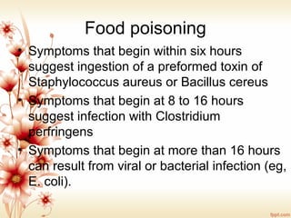 Food poisoning
• Symptoms that begin within six hours
suggest ingestion of a preformed toxin of
Staphylococcus aureus or Bacillus cereus
• Symptoms that begin at 8 to 16 hours
suggest infection with Clostridium
perfringens
• Symptoms that begin at more than 16 hours
can result from viral or bacterial infection (eg,
E. coli).
 