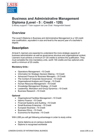 LONDON SCHOOL OF INTERNATIONAL BUSINESS www.LSIB.co.uk
Business and Administrative Management
Diploma (Level - 5 : Credit - 120)
E-library support / Tutor support via Live Chat / Assignment based
Overview
The Level 5 Diploma in Business and Administrative Management is a 120 credit
size qualification, equivalent in size and level to the second year of a bachelor’s
degree.
Description
At level 5, learners are expected to understand the more strategic aspects of
business administration as well as governance structure and organisational context.
Learners must achieve a minimum of 120 credits to achieve the qualification. They
must complete the nine mandatory units, worth 100 credits and two optional units
worth a minimum of 20 credits.
Mandatory Units :
 Operations Management :-15 Credit
 Information for Strategic Decision Making :-10 Credit
 Advanced Finance for Business Managers :-10 Credit
 The Context of Corporate Governance :-10 Credit
 Organisational Analysis and Change :-15 Credit
 Human Resource Management :-10 Credit
 Knowledge Management Strategy :-5 Credit
 Leadership, Motivation and Group Dynamics :-10 Credit
 Business Research :-15 Credit
Optional
 Organisational Facilities Management :-10 Credit
 Islamic Finance :-10 Credit
 Financial Systems and Auditing :-15 Credit
 Small Business Enterprise :-15 Credit
 European Business :-15 Credit
 Business Ethics :-15 Credit
 Economics for Business :-15 Credit
With LSIB you will get following advanteage in order to study online
 Same diploma as on-campus students
 Diploma is recognised worldwide
 