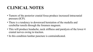 CLINICAL NOTES
• Tumors of the posterior cranial fossa produce increased intracranial
pressure (ICP).
• There is a tendency to downward herniation of the medulla and
cerebellar tonsils through the foramen magnum.
• This will produce headache, neck stiffness and paralysis of the lower 4
cranial nerves owing to traction.
• In this condition lumbar puncture is contraindicated.
 