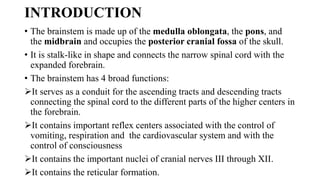 INTRODUCTION
• The brainstem is made up of the medulla oblongata, the pons, and
the midbrain and occupies the posterior cranial fossa of the skull.
• It is stalk-like in shape and connects the narrow spinal cord with the
expanded forebrain.
• The brainstem has 4 broad functions:
It serves as a conduit for the ascending tracts and descending tracts
connecting the spinal cord to the different parts of the higher centers in
the forebrain.
It contains important reflex centers associated with the control of
vomiting, respiration and the cardiovascular system and with the
control of consciousness
It contains the important nuclei of cranial nerves III through XII.
It contains the reticular formation.
 
