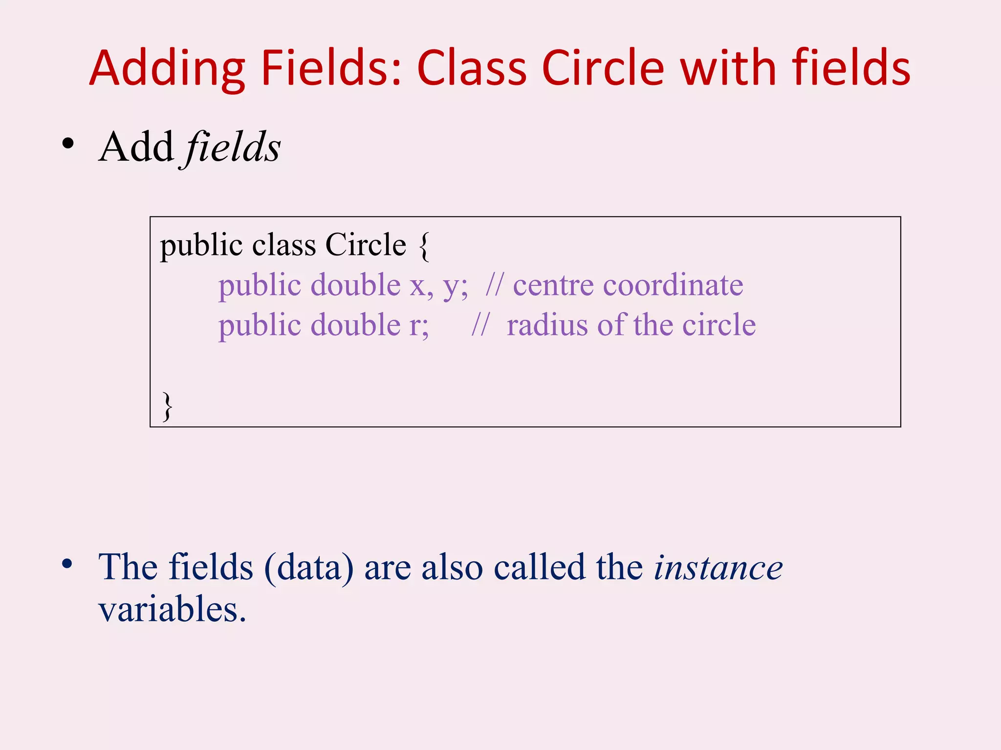 Adding Fields: Class Circle with fields
• Add fields
• The fields (data) are also called the instance
variables.
public class Circle {
public double x, y; // centre coordinate
public double r; // radius of the circle
}
 