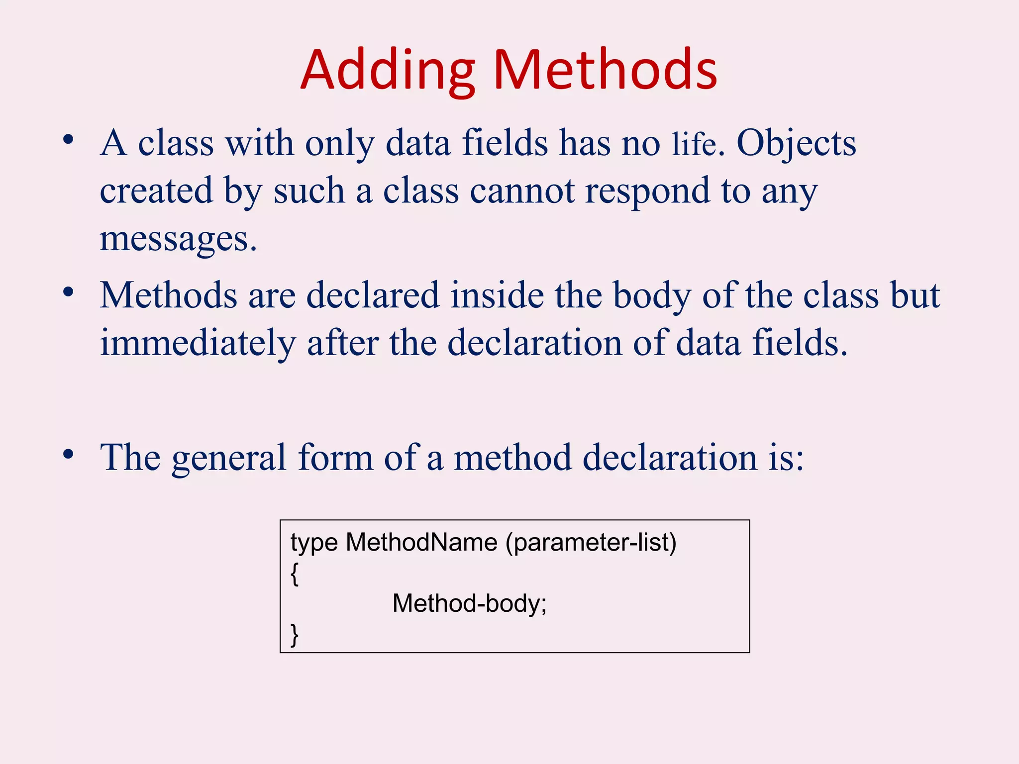 Adding Methods
• A class with only data fields has no life. Objects
created by such a class cannot respond to any
messages.
• Methods are declared inside the body of the class but
immediately after the declaration of data fields.
• The general form of a method declaration is:
type MethodName (parameter-list)
{
Method-body;
}
 