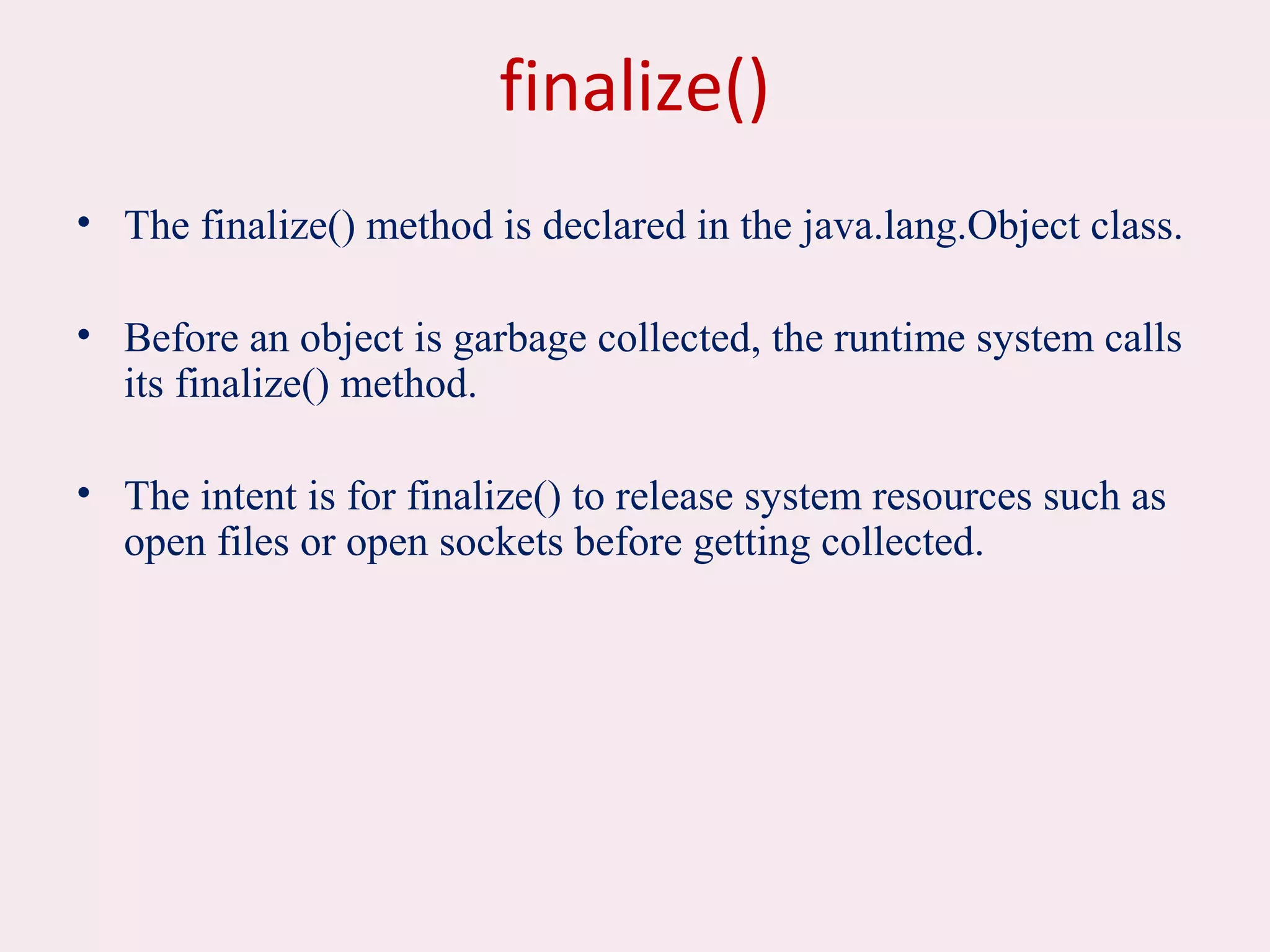 finalize()
• The finalize() method is declared in the java.lang.Object class.
• Before an object is garbage collected, the runtime system calls
its finalize() method.
• The intent is for finalize() to release system resources such as
open files or open sockets before getting collected.
 