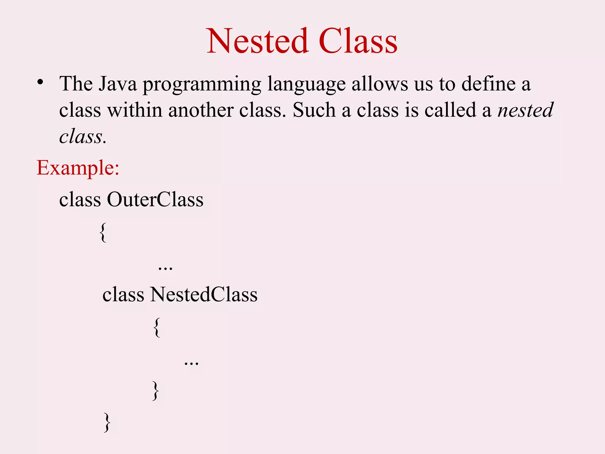 Nested Class
• The Java programming language allows us to define a
class within another class. Such a class is called a nested
class.
Example:
class OuterClass
{
...
class NestedClass
{
...
}
}
 