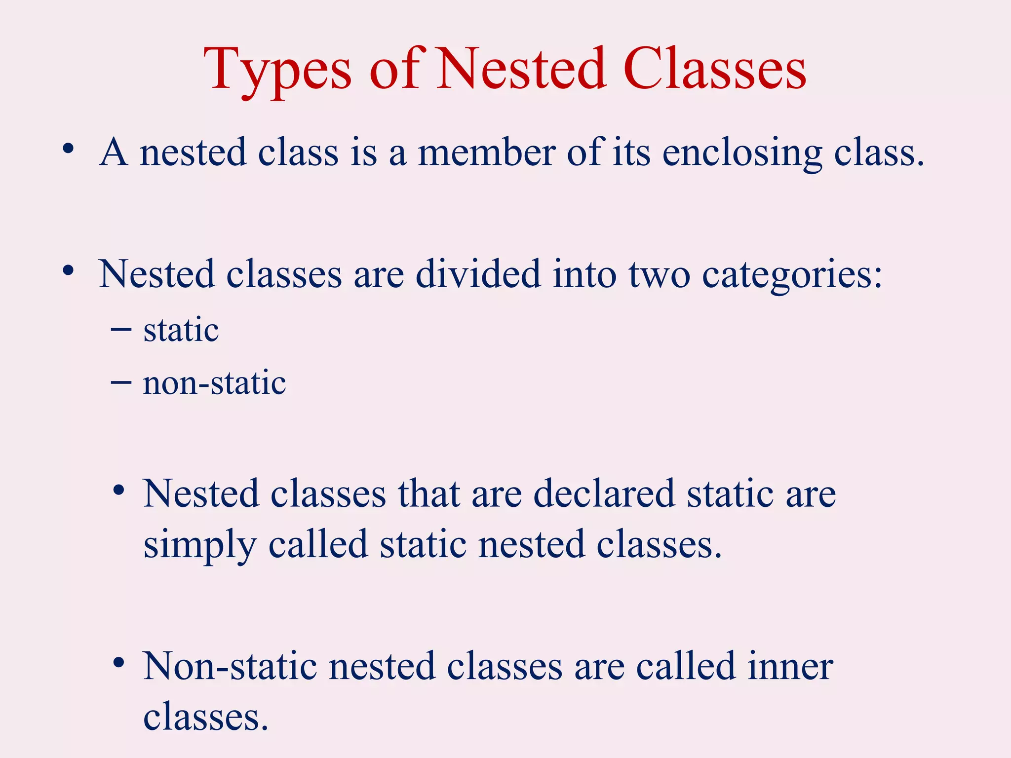 Types of Nested Classes
• A nested class is a member of its enclosing class.
• Nested classes are divided into two categories:
– static
– non-static
• Nested classes that are declared static are
simply called static nested classes.
• Non-static nested classes are called inner
classes.
 