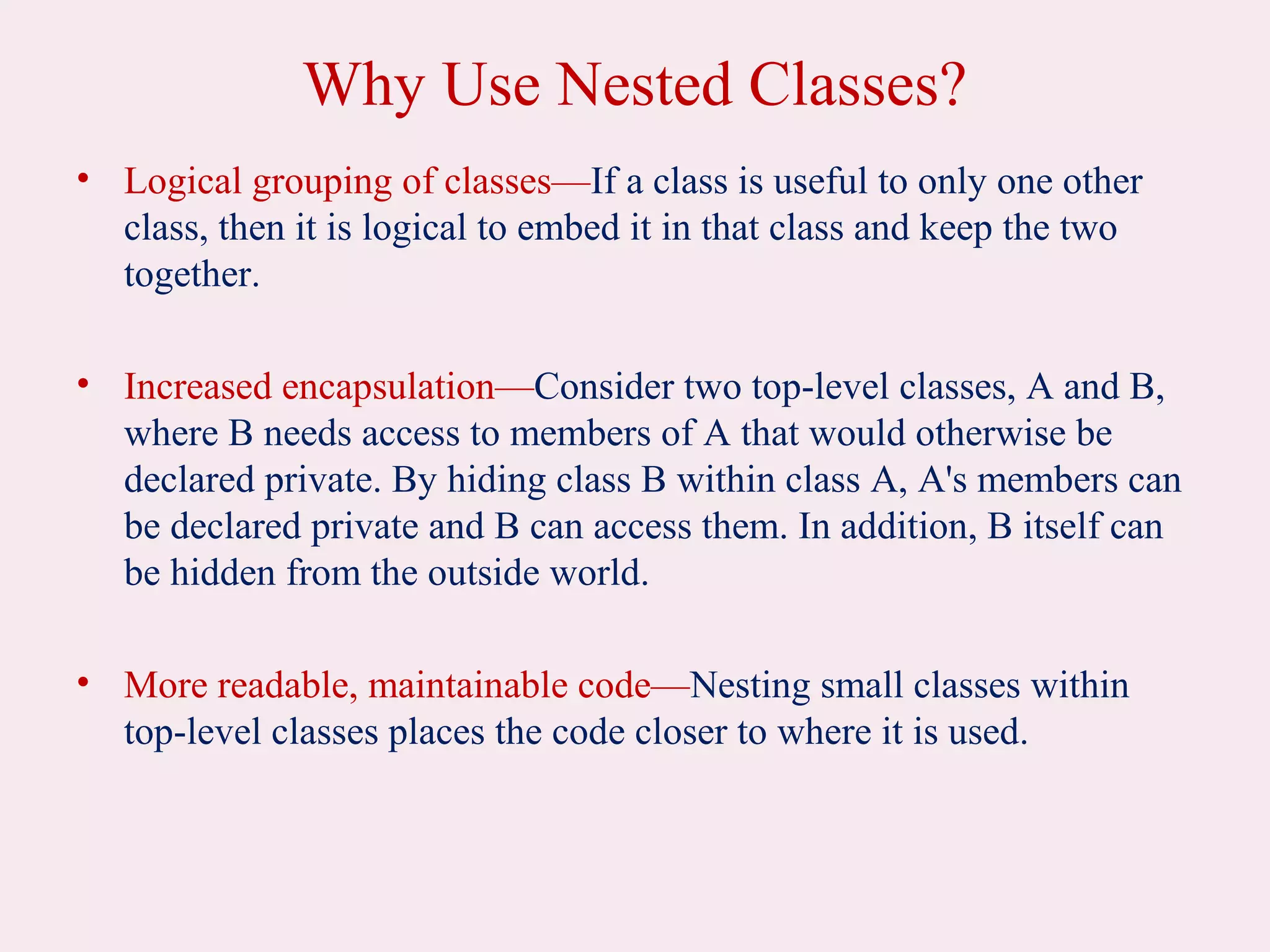 Why Use Nested Classes?
• Logical grouping of classes—If a class is useful to only one other
class, then it is logical to embed it in that class and keep the two
together.
• Increased encapsulation—Consider two top-level classes, A and B,
where B needs access to members of A that would otherwise be
declared private. By hiding class B within class A, A's members can
be declared private and B can access them. In addition, B itself can
be hidden from the outside world.
• More readable, maintainable code—Nesting small classes within
top-level classes places the code closer to where it is used.
 