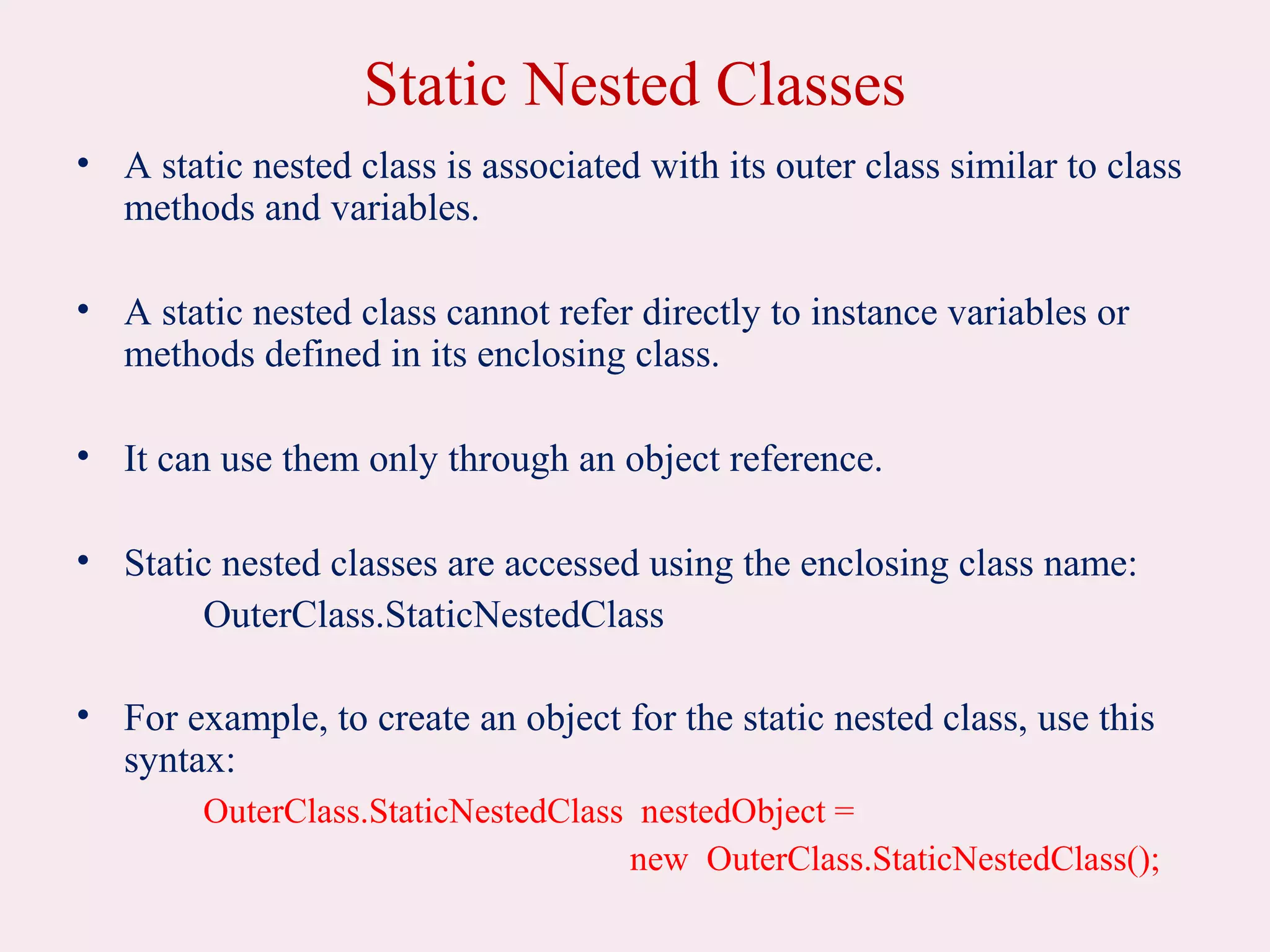 Static Nested Classes
• A static nested class is associated with its outer class similar to class
methods and variables.
• A static nested class cannot refer directly to instance variables or
methods defined in its enclosing class.
• It can use them only through an object reference.
• Static nested classes are accessed using the enclosing class name:
OuterClass.StaticNestedClass
• For example, to create an object for the static nested class, use this
syntax:
OuterClass.StaticNestedClass nestedObject =
new OuterClass.StaticNestedClass();
 