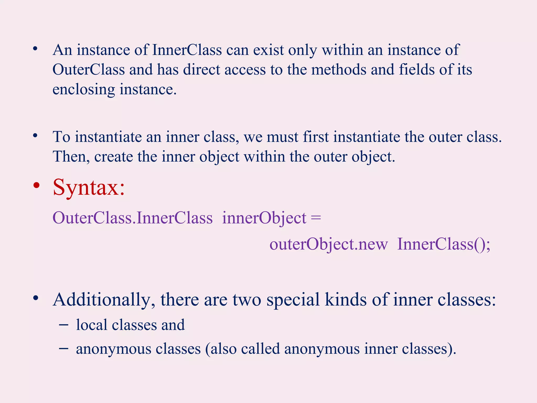 • An instance of InnerClass can exist only within an instance of
OuterClass and has direct access to the methods and fields of its
enclosing instance.
• To instantiate an inner class, we must first instantiate the outer class.
Then, create the inner object within the outer object.
• Syntax:
OuterClass.InnerClass innerObject =
outerObject.new InnerClass();
• Additionally, there are two special kinds of inner classes:
– local classes and
– anonymous classes (also called anonymous inner classes).
 