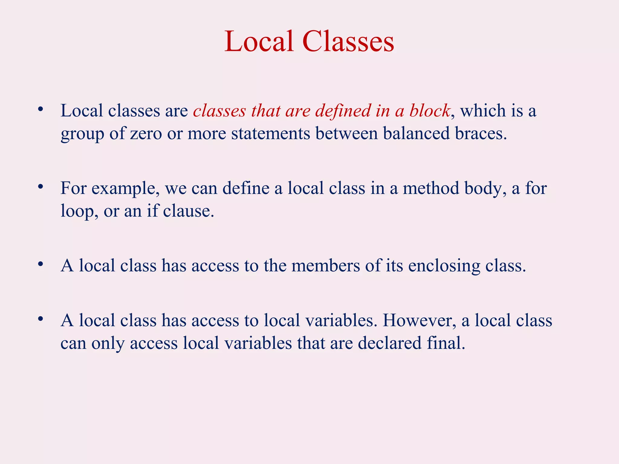 Local Classes
• Local classes are classes that are defined in a block, which is a
group of zero or more statements between balanced braces.
• For example, we can define a local class in a method body, a for
loop, or an if clause.
• A local class has access to the members of its enclosing class.
• A local class has access to local variables. However, a local class
can only access local variables that are declared final.
 