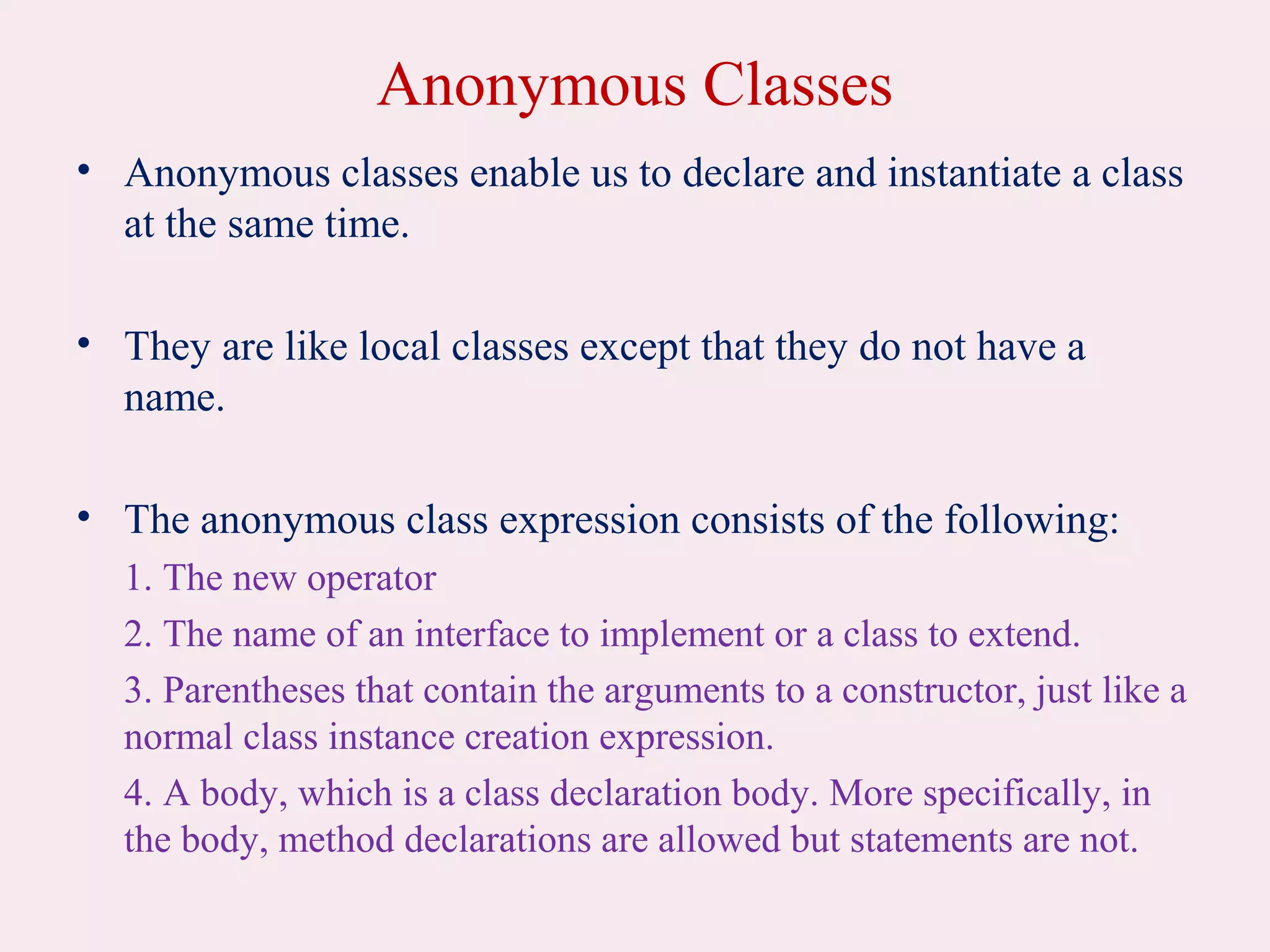 Anonymous Classes
• Anonymous classes enable us to declare and instantiate a class
at the same time.
• They are like local classes except that they do not have a
name.
• The anonymous class expression consists of the following:
1. The new operator
2. The name of an interface to implement or a class to extend.
3. Parentheses that contain the arguments to a constructor, just like a
normal class instance creation expression.
4. A body, which is a class declaration body. More specifically, in
the body, method declarations are allowed but statements are not.
 