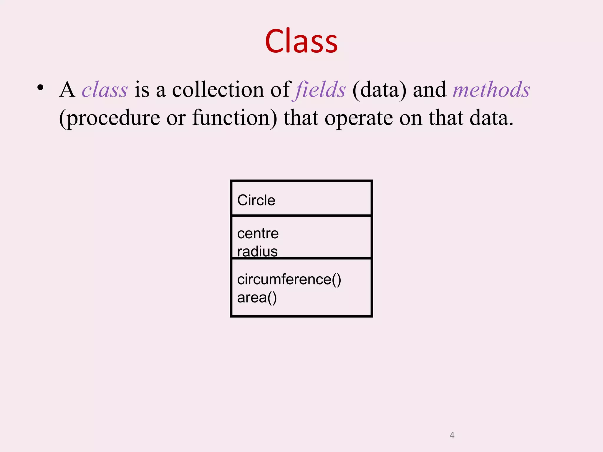 4
Class
• A class is a collection of fields (data) and methods
(procedure or function) that operate on that data.
Circle
centre
radius
circumference()
area()
 