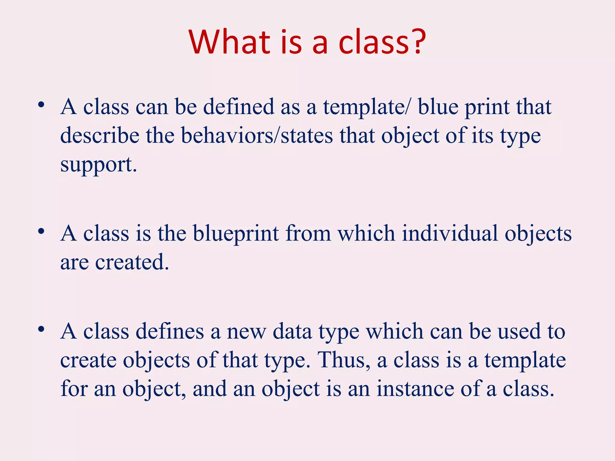 What is a class?
• A class can be defined as a template/ blue print that
describe the behaviors/states that object of its type
support.
• A class is the blueprint from which individual objects
are created.
• A class defines a new data type which can be used to
create objects of that type. Thus, a class is a template
for an object, and an object is an instance of a class.
 