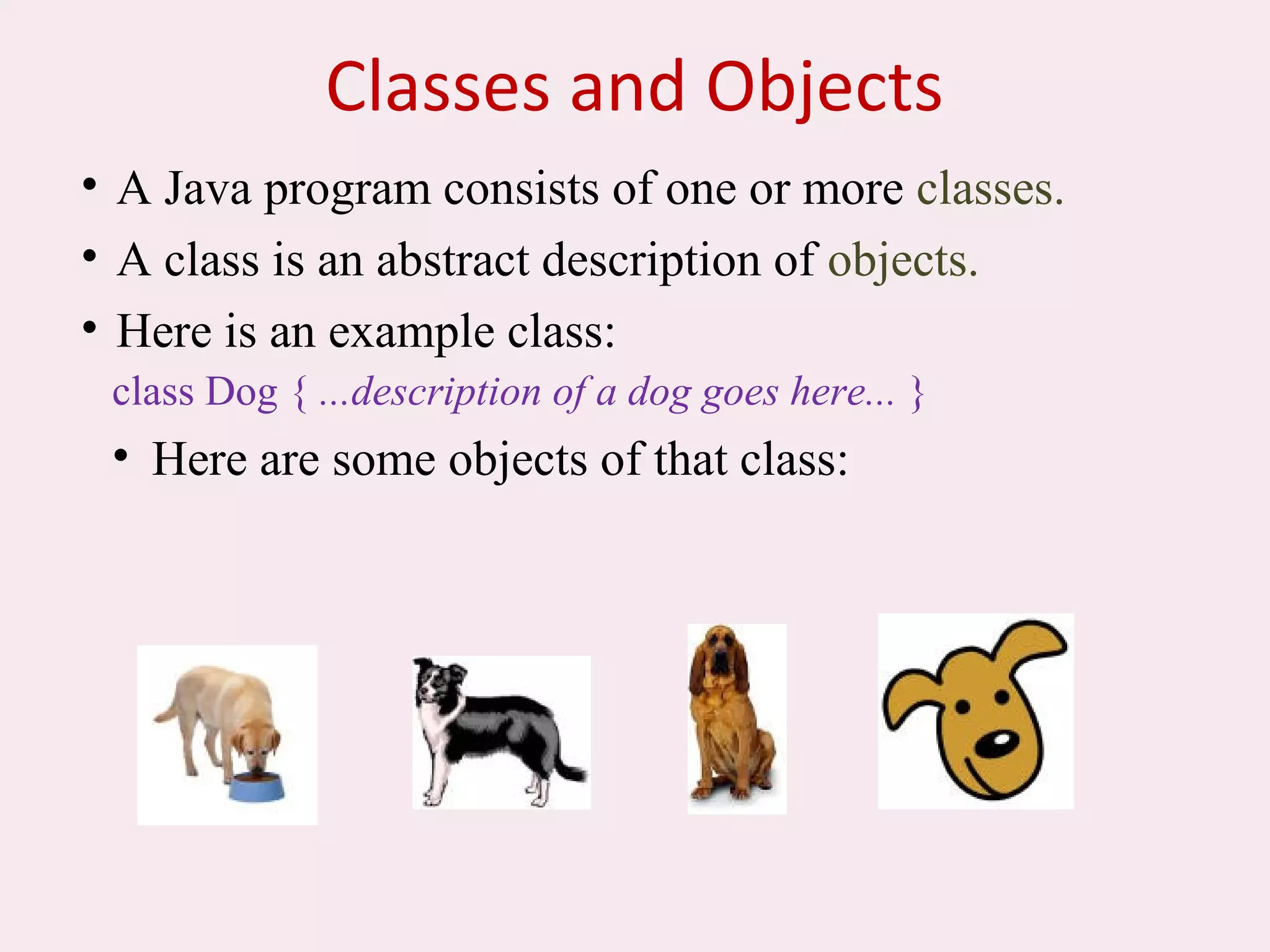 Classes and Objects
• A Java program consists of one or more classes.
• A class is an abstract description of objects.
• Here is an example class:
class Dog { ...description of a dog goes here... }
• Here are some objects of that class:
 