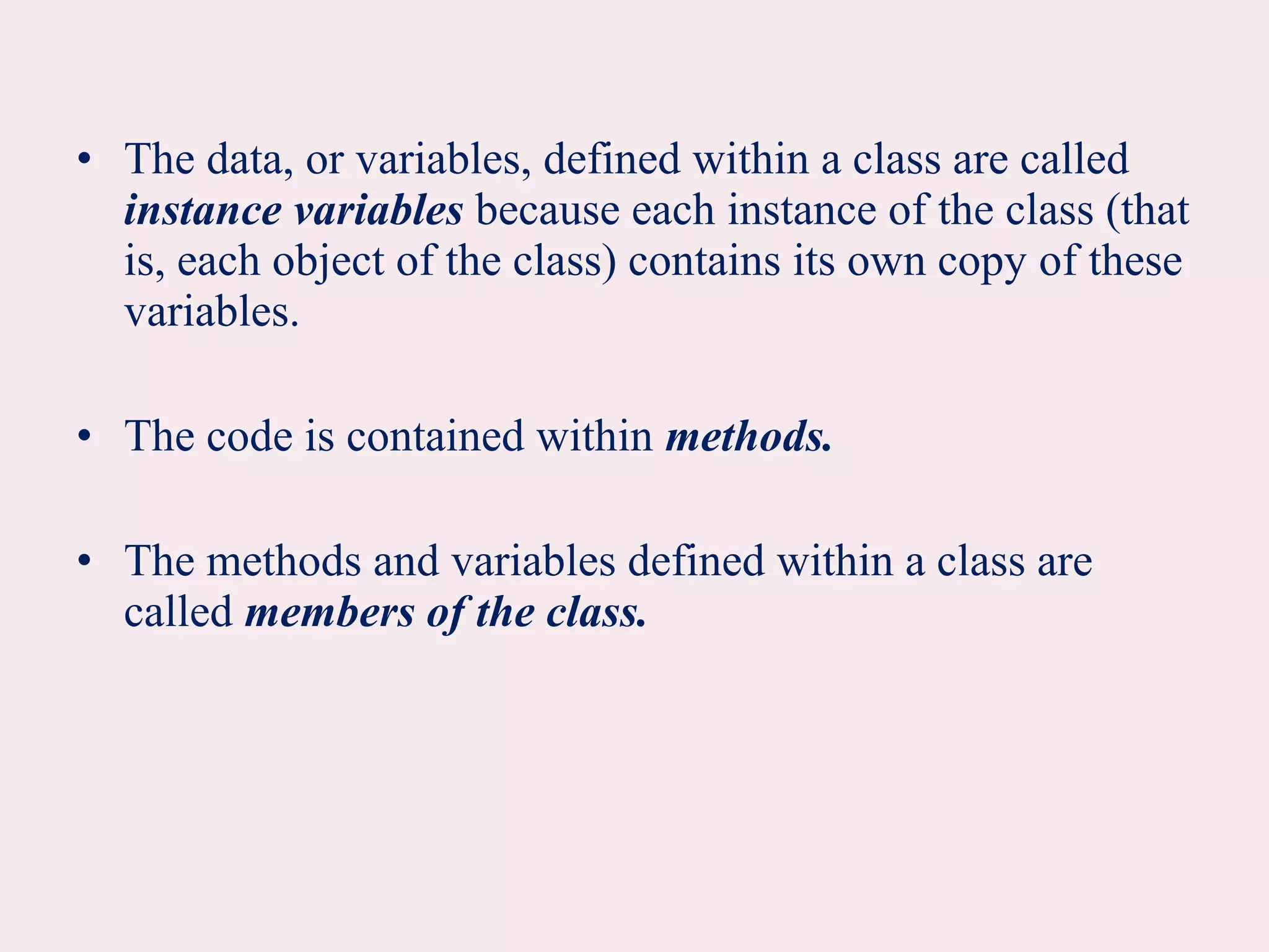 • The data, or variables, defined within a class are called
instance variables because each instance of the class (that
is, each object of the class) contains its own copy of these
variables.
• The code is contained within methods.
• The methods and variables defined within a class are
called members of the class.
 