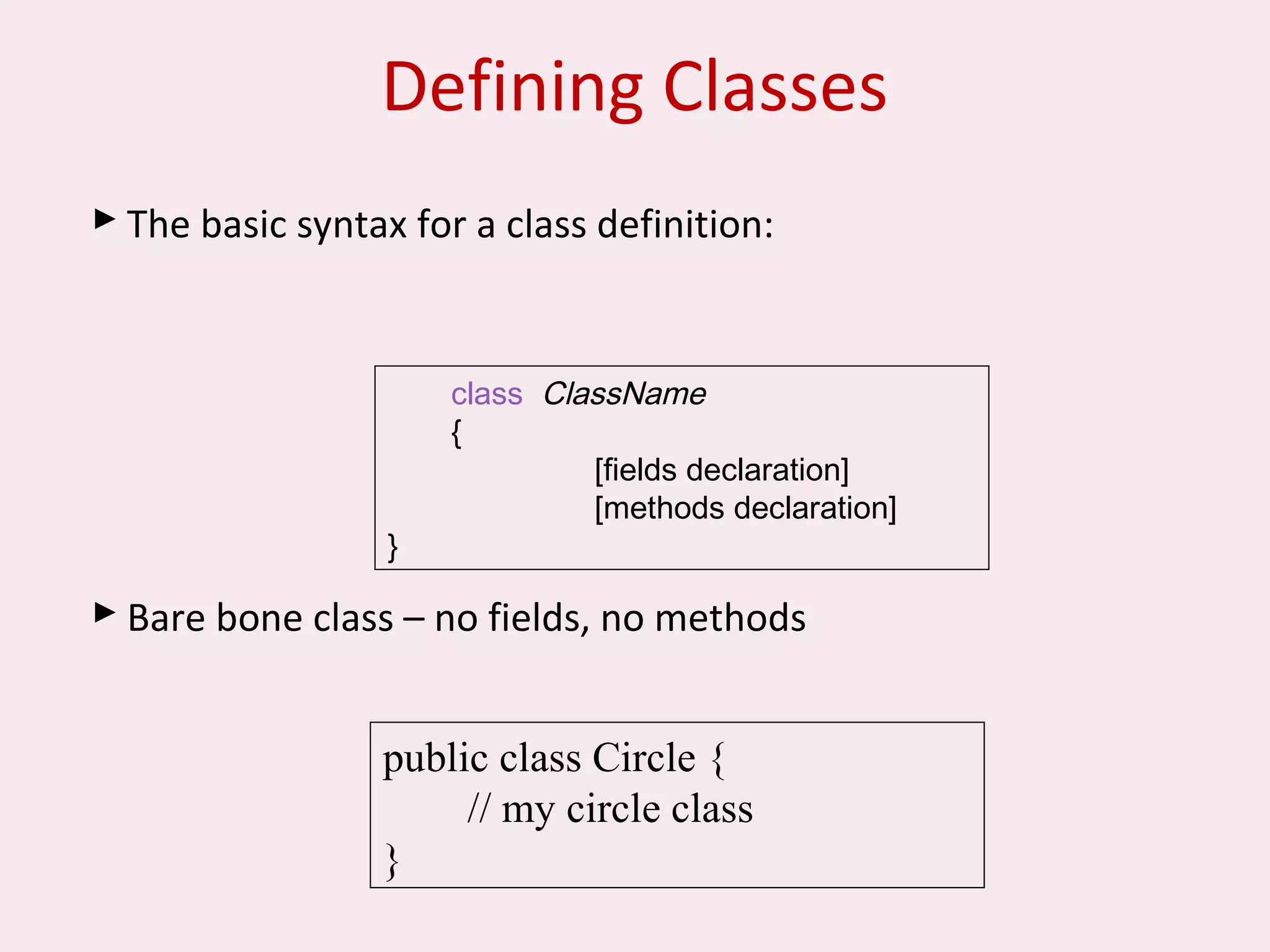 Defining Classes
 The basic syntax for a class definition:
 Bare bone class – no fields, no methods
public class Circle {
// my circle class
}
class ClassName
{
[fields declaration]
[methods declaration]
}
 