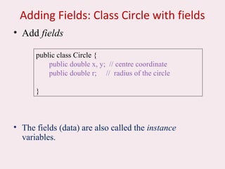 Adding Fields: Class Circle with fields
• Add fields
• The fields (data) are also called the instance
variables.
public class Circle {
public double x, y; // centre coordinate
public double r; // radius of the circle
}
 