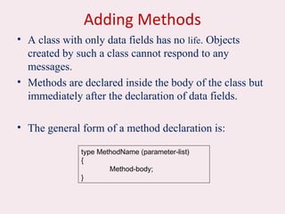 Adding Methods
• A class with only data fields has no life. Objects
created by such a class cannot respond to any
messages.
• Methods are declared inside the body of the class but
immediately after the declaration of data fields.
• The general form of a method declaration is:
type MethodName (parameter-list)
{
Method-body;
}
 