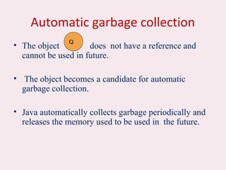 Automatic garbage collection
• The object does not have a reference and
cannot be used in future.
• The object becomes a candidate for automatic
garbage collection.
• Java automatically collects garbage periodically and
releases the memory used to be used in the future.
Q
 