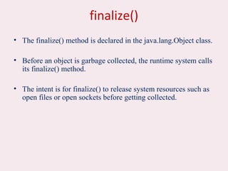 finalize()
• The finalize() method is declared in the java.lang.Object class.
• Before an object is garbage collected, the runtime system calls
its finalize() method.
• The intent is for finalize() to release system resources such as
open files or open sockets before getting collected.
 