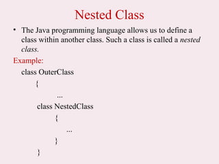 Nested Class
• The Java programming language allows us to define a
class within another class. Such a class is called a nested
class.
Example:
class OuterClass
{
...
class NestedClass
{
...
}
}
 