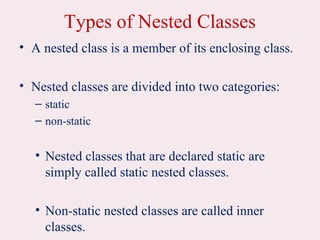 Types of Nested Classes
• A nested class is a member of its enclosing class.
• Nested classes are divided into two categories:
– static
– non-static
• Nested classes that are declared static are
simply called static nested classes.
• Non-static nested classes are called inner
classes.
 
