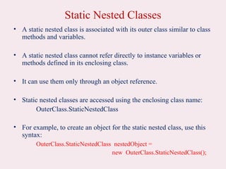 Static Nested Classes
• A static nested class is associated with its outer class similar to class
methods and variables.
• A static nested class cannot refer directly to instance variables or
methods defined in its enclosing class.
• It can use them only through an object reference.
• Static nested classes are accessed using the enclosing class name:
OuterClass.StaticNestedClass
• For example, to create an object for the static nested class, use this
syntax:
OuterClass.StaticNestedClass nestedObject =
new OuterClass.StaticNestedClass();
 