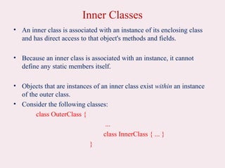 Inner Classes
• An inner class is associated with an instance of its enclosing class
and has direct access to that object's methods and fields.
• Because an inner class is associated with an instance, it cannot
define any static members itself.
• Objects that are instances of an inner class exist within an instance
of the outer class.
• Consider the following classes:
class OuterClass {
...
class InnerClass { ... }
}
 