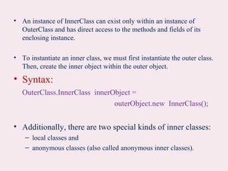 • An instance of InnerClass can exist only within an instance of
OuterClass and has direct access to the methods and fields of its
enclosing instance.
• To instantiate an inner class, we must first instantiate the outer class.
Then, create the inner object within the outer object.
• Syntax:
OuterClass.InnerClass innerObject =
outerObject.new InnerClass();
• Additionally, there are two special kinds of inner classes:
– local classes and
– anonymous classes (also called anonymous inner classes).
 