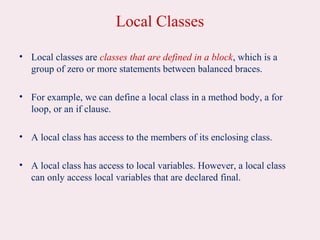 Local Classes
• Local classes are classes that are defined in a block, which is a
group of zero or more statements between balanced braces.
• For example, we can define a local class in a method body, a for
loop, or an if clause.
• A local class has access to the members of its enclosing class.
• A local class has access to local variables. However, a local class
can only access local variables that are declared final.
 