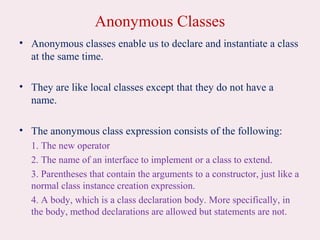 Anonymous Classes
• Anonymous classes enable us to declare and instantiate a class
at the same time.
• They are like local classes except that they do not have a
name.
• The anonymous class expression consists of the following:
1. The new operator
2. The name of an interface to implement or a class to extend.
3. Parentheses that contain the arguments to a constructor, just like a
normal class instance creation expression.
4. A body, which is a class declaration body. More specifically, in
the body, method declarations are allowed but statements are not.
 