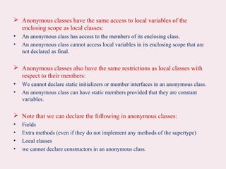  Anonymous classes have the same access to local variables of the
enclosing scope as local classes:
• An anonymous class has access to the members of its enclosing class.
• An anonymous class cannot access local variables in its enclosing scope that are
not declared as final.
 Anonymous classes also have the same restrictions as local classes with
respect to their members:
• We cannot declare static initializers or member interfaces in an anonymous class.
• An anonymous class can have static members provided that they are constant
variables.
 Note that we can declare the following in anonymous classes:
• Fields
• Extra methods (even if they do not implement any methods of the supertype)
• Local classes
• we cannot declare constructors in an anonymous class.
 