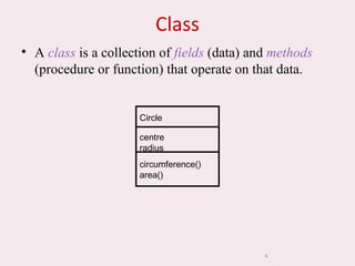 4
Class
• A class is a collection of fields (data) and methods
(procedure or function) that operate on that data.
Circle
centre
radius
circumference()
area()
 