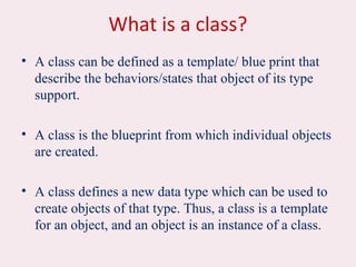 What is a class?
• A class can be defined as a template/ blue print that
describe the behaviors/states that object of its type
support.
• A class is the blueprint from which individual objects
are created.
• A class defines a new data type which can be used to
create objects of that type. Thus, a class is a template
for an object, and an object is an instance of a class.
 