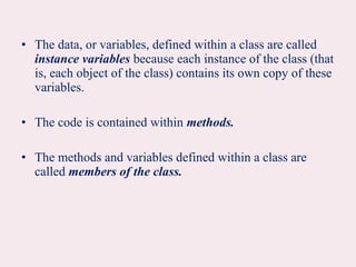 • The data, or variables, defined within a class are called
instance variables because each instance of the class (that
is, each object of the class) contains its own copy of these
variables.
• The code is contained within methods.
• The methods and variables defined within a class are
called members of the class.
 